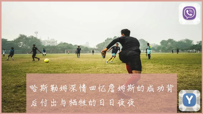 哈斯勒姆深情回忆詹姆斯的成功背后付出与牺牲的日日夜夜