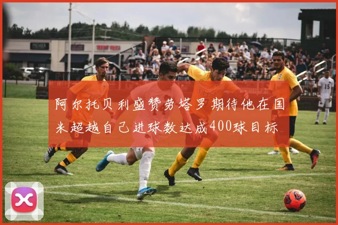 阿尔托贝利盛赞劳塔罗期待他在国米超越自己进球数达成400球目标