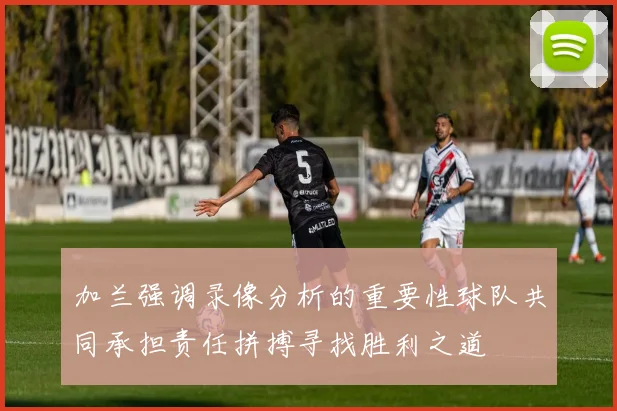 加兰强调录像分析的重要性球队共同承担责任拼搏寻找胜利之道