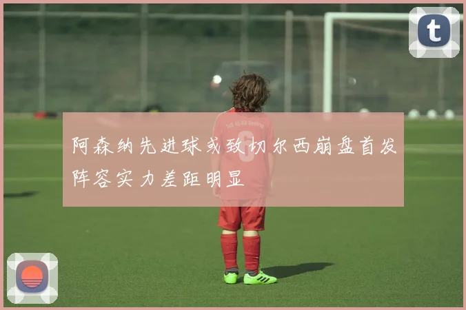 阿森纳先进球或致切尔西崩盘首发阵容实力差距明显