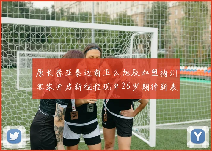 原长春亚泰边前卫么旭辰加盟梅州客家开启新征程现年26岁期待新表现