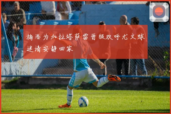 梅洛为加拉塔萨雷晋级欢呼尤文球迷请安静回家
