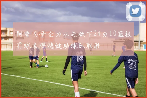 阿隆戈登全力以赴砍下24分10篮板罚球表现稳健助球队取胜