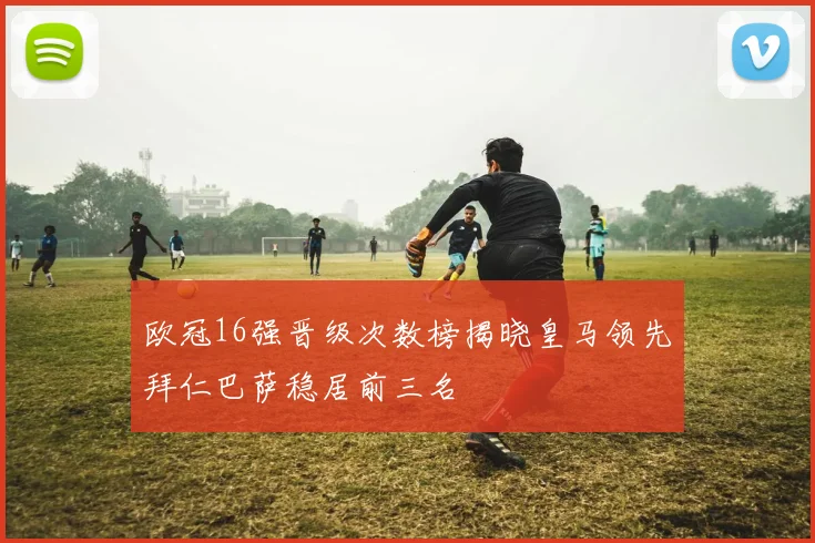 欧冠16强晋级次数榜揭晓皇马领先拜仁巴萨稳居前三名