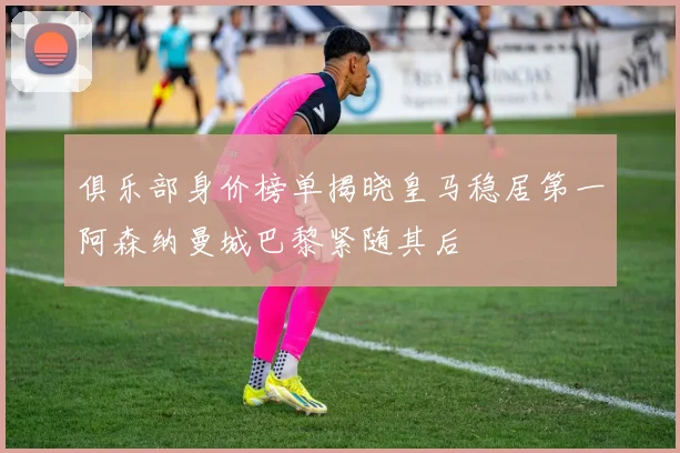 俱乐部身价榜单揭晓皇马稳居第一阿森纳曼城巴黎紧随其后