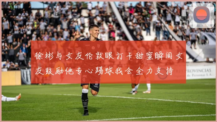 徐彬与女友伦敦眼打卡甜蜜瞬间女友鼓励他专心踢球我会全力支持