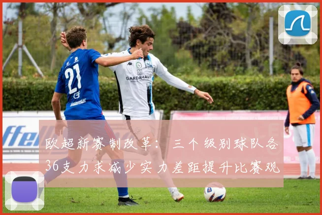 欧超新赛制改革：三个级别球队各36支力求减少实力差距提升比赛观赏性