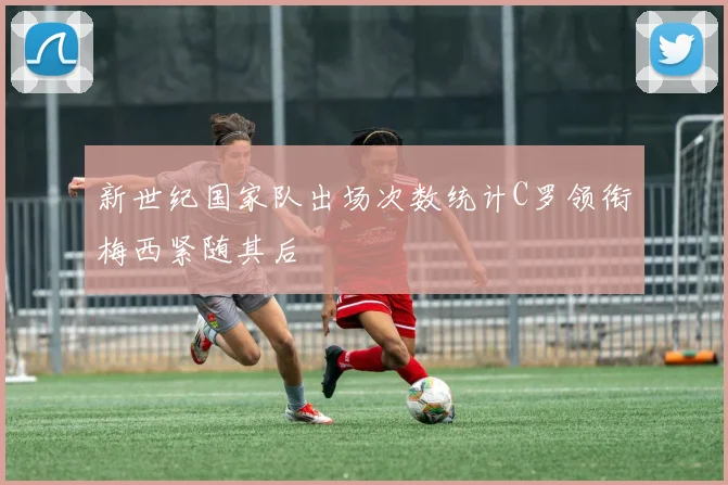 新世纪国家队出场次数统计C罗领衔梅西紧随其后