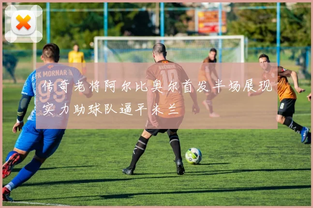 传奇老将阿尔比奥尔首发半场展现实力助球队逼平米兰