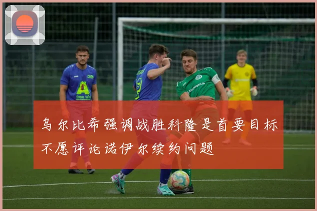 乌尔比希强调战胜科隆是首要目标不愿评论诺伊尔续约问题