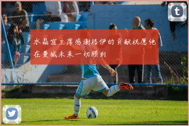 水晶宫主席感谢格伊的贡献祝愿他在曼城未来一切顺利