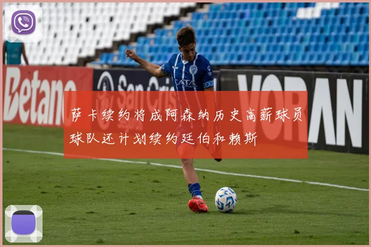 萨卡续约将成阿森纳历史高薪球员球队还计划续约廷伯和赖斯