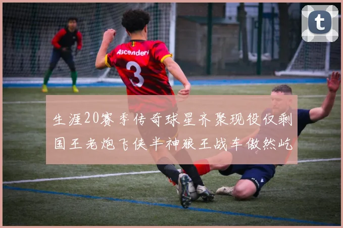 生涯20赛季传奇球星齐聚现役仅剩国王老炮飞侠半神狼王战车傲然屹立