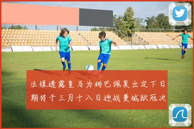 法媒透露皇马为姆巴佩复出定下日期将于三月十八日迎战曼城欧冠次回合