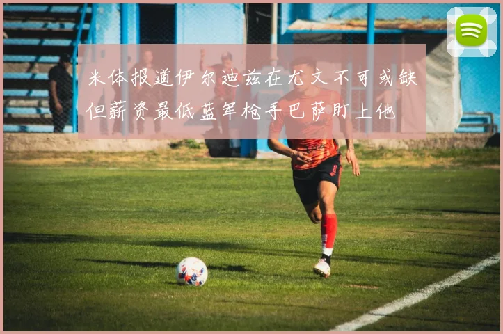 米体报道伊尔迪兹在尤文不可或缺但薪资最低蓝军枪手巴萨盯上他