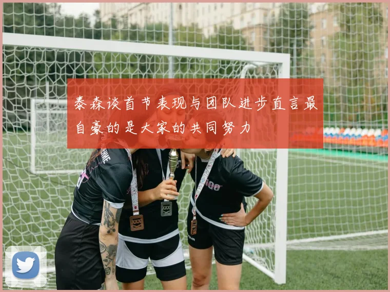 泰森谈首节表现与团队进步直言最自豪的是大家的共同努力