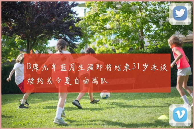 B席九年蓝月生涯即将结束31岁未谈续约或今夏自由离队