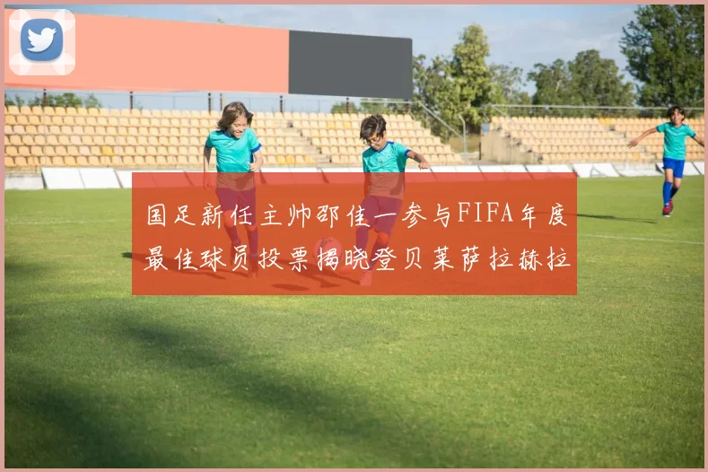 国足新任主帅邵佳一参与FIFA年度最佳球员投票揭晓登贝莱萨拉赫拉菲尼亚竞争激烈