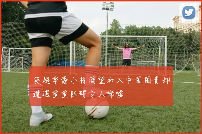 英超华裔小将渴望加入中国国青却遭遇重重阻碍令人唏嘘