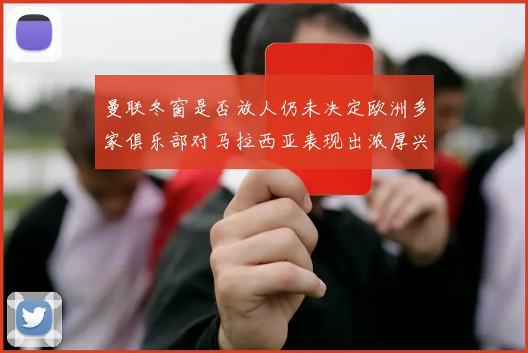 曼联冬窗是否放人仍未决定欧洲多家俱乐部对马拉西亚表现出浓厚兴趣