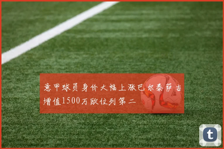 意甲球员身价大幅上涨巴尔泰萨吉增值1500万欧位列第二