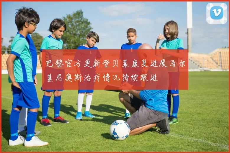 巴黎官方更新登贝莱康复进展马尔基尼奥斯治疗情况持续跟进