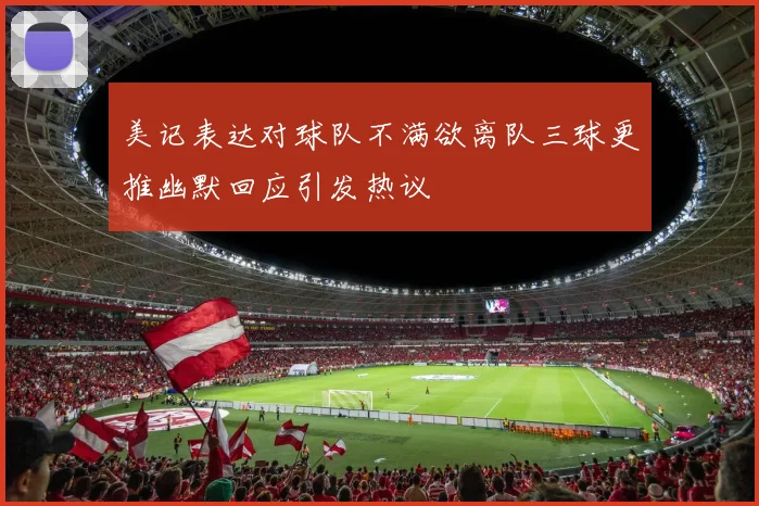 美记表达对球队不满欲离队三球更推幽默回应引发热议