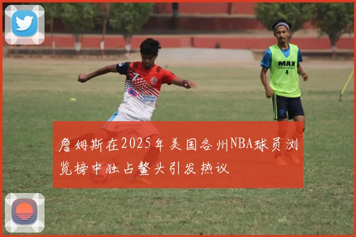 詹姆斯在2025年美国各州NBA球员浏览榜中独占鳌头引发热议