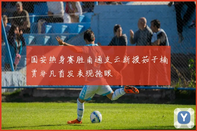 国安热身赛胜南通支云新援茹子楠贾非凡首发表现抢眼