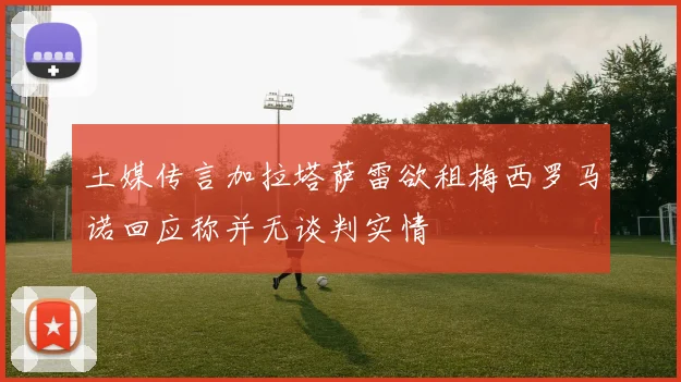 土媒传言加拉塔萨雷欲租梅西罗马诺回应称并无谈判实情