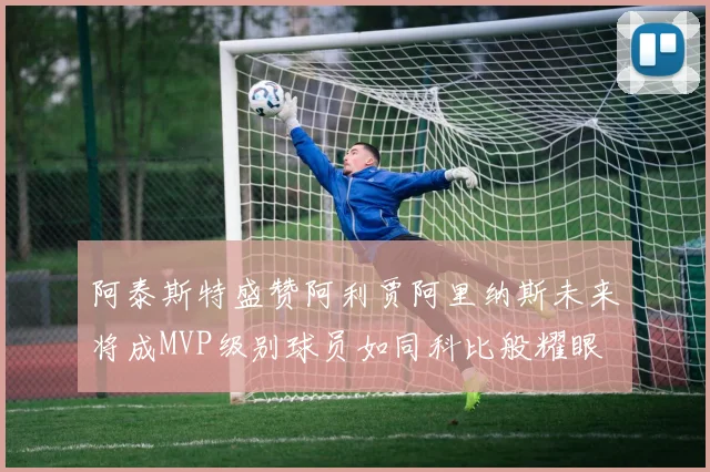 阿泰斯特盛赞阿利贾阿里纳斯未来将成MVP级别球员如同科比般耀眼